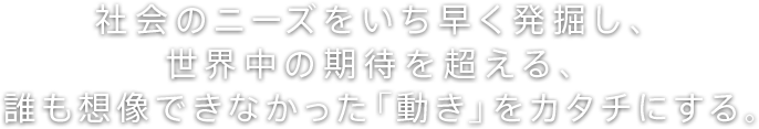 社会のニーズをいち早く発掘し、世界中の期待を超える、誰も想像できなかった「動き」をカタチにする。